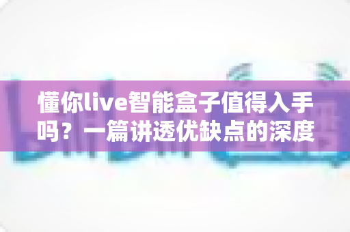懂你live智能盒子值得入手吗?一篇讲透优缺点的深度评测帮你避坑 懂你live智能盒子值得入手吗?一篇讲透优缺点的深度评测帮你避坑
