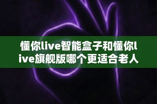 懂你live智能盒子和懂你live旗舰版哪个更适合老人用？一文看懂两款机型的差异与选购指南