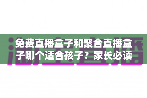 免费直播盒子和聚合直播盒子哪个适合孩子？家长必读的完整选购指南与安全分析