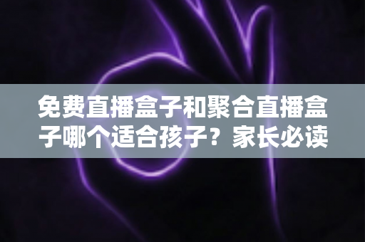 免费直播盒子和聚合直播盒子哪个适合孩子？家长必读的完整选购指南与安全分析