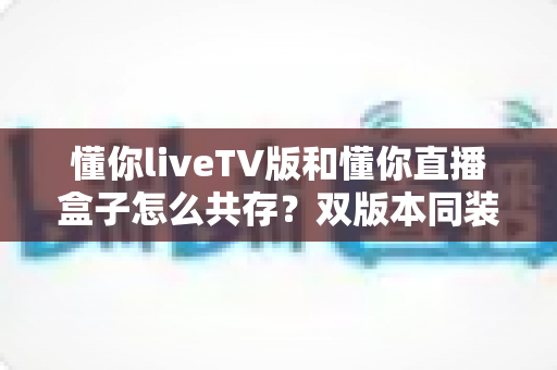 懂你liveTV版和懂你直播盒子怎么共存？双版本同装实用教程与避坑指南