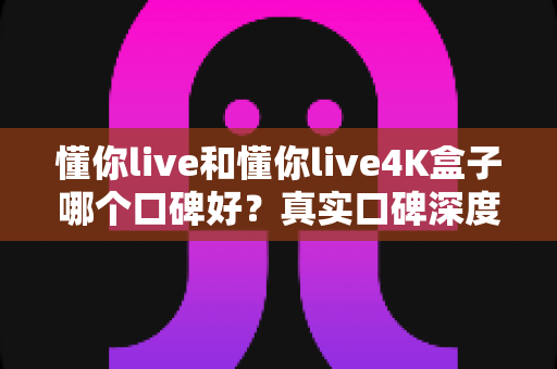 懂你live和懂你live4K盒子哪个口碑好?真实口碑深度对比与选购避坑指南 懂你live和懂你live4K盒子哪个口碑好?真实口碑深度对比与选购避坑指南