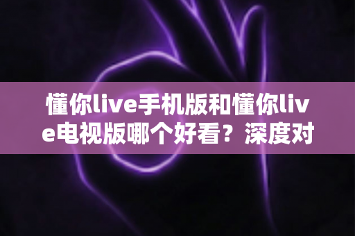 懂你live手机版和懂你live电视版哪个好看？深度对比解析，帮你找到最适合的观看方式