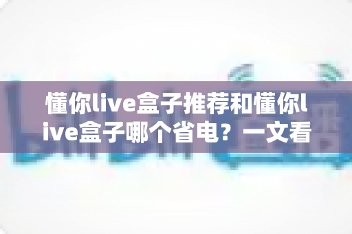 懂你live盒子推荐和懂你live盒子哪个省电？一文看懂选购与省电技巧