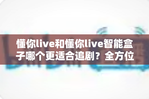懂你live和懂你live智能盒子哪个更适合追剧？全方位对比帮你选出真正的追剧利器