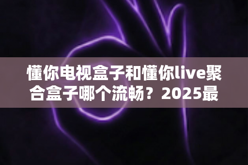 懂你电视盒子和懂你live聚合盒子哪个流畅?2025最新深度测评与选购避坑指南 懂你电视盒子和懂你live聚合盒子哪个流畅?2025最新深度测评与选购避坑指南