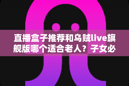 直播盒子推荐和乌贼live旗舰版哪个适合老人?子女必读的孝心选购指南 直播盒子推荐和乌贼live旗舰版哪个适合老人?子女必读的孝心选购指南