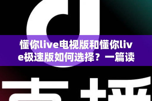懂你live电视版和懂你live极速版如何选择?一篇读懂两大版本差异的实用指南 懂你live电视版和懂你live极速版如何选择?一篇读懂两大版本差异的实用指南