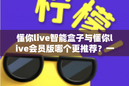 懂你live智能盒子与懂你live会员版哪个更推荐？一篇文章帮你彻底搞懂怎么选