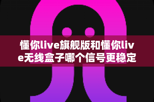 懂你live旗舰版和懂你live无线盒子哪个信号更稳定？深度对比评测帮你选对直播设备