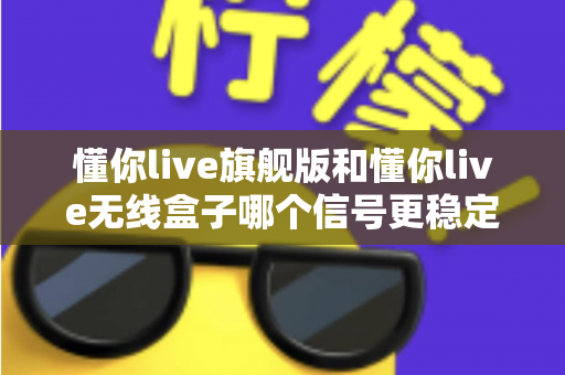 懂你live旗舰版和懂你live无线盒子哪个信号更稳定？深度对比评测帮你选对直播设备