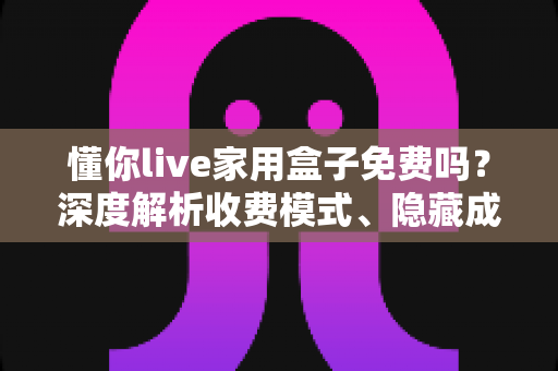 懂你live家用盒子免费吗？深度解析收费模式、隐藏成本与选购避坑全攻略