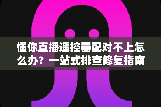懂你直播遥控器配对不上怎么办？一站式排查修复指南，让你几分钟内重新掌控直播