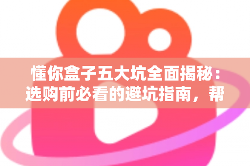 懂你盒子五大坑全面揭秘:选购前必看的避坑指南,帮你省钱不踩雷 懂你盒子五大坑全面揭秘:选购前必看的避坑指南,帮你省钱不踩雷