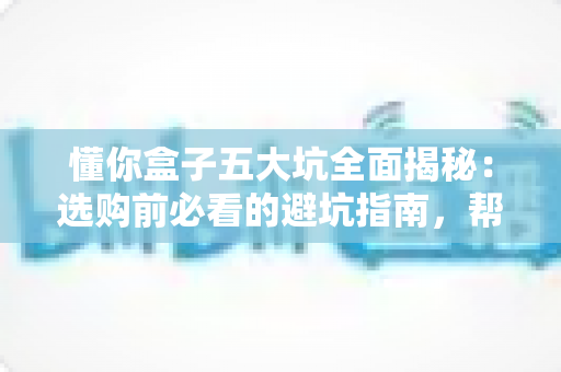 懂你盒子五大坑全面揭秘:选购前必看的避坑指南,帮你省钱不踩雷 懂你盒子五大坑全面揭秘:选购前必看的避坑指南,帮你省钱不踩雷