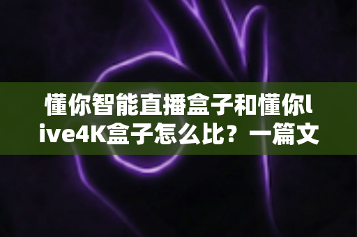 懂你智能直播盒子和懂你live4K盒子怎么比？一篇文章帮你选对不选贵