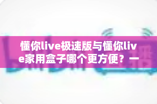 懂你live极速版与懂你live家用盒子哪个更方便？一文读懂两大产品的真实差异与选购建议
