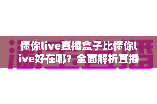 懂你live直播盒子比懂你live好在哪?全面解析直播盒子的核心优势与使用体验 懂你live直播盒子比懂你live好在哪?全面解析直播盒子的核心优势与使用体验