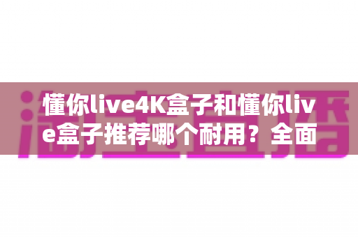 懂你live4K盒子和懂你live盒子推荐哪个耐用?全面对比与选购避坑指南 懂你live4K盒子和懂你live盒子推荐哪个耐用?全面对比与选购避坑指南