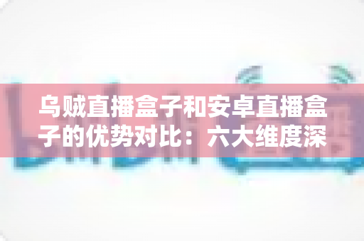乌贼直播盒子和安卓直播盒子的优势对比：六大维度深度解析，帮你选出最值得入手的家庭观影神器