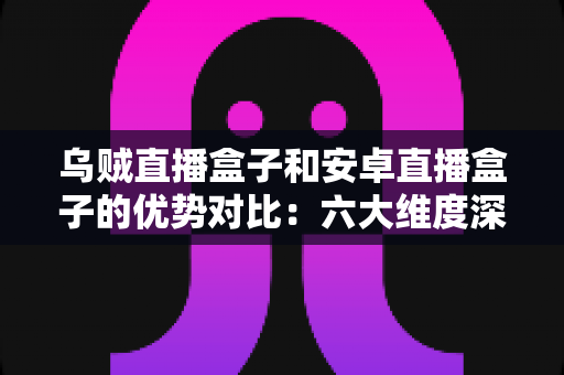 乌贼直播盒子和安卓直播盒子的优势对比：六大维度深度解析，帮你选出最值得入手的家庭观影神器