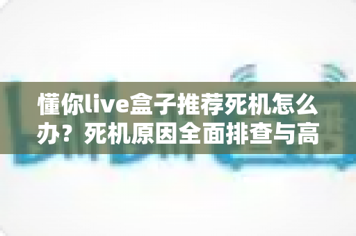 懂你live盒子推荐死机怎么办?死机原因全面排查与高效解决方法实用指南 懂你live盒子推荐死机怎么办?死机原因全面排查与高效解决方法实用指南