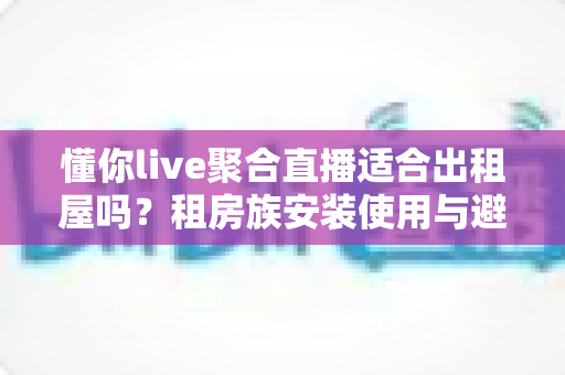 懂你live聚合直播适合出租屋吗?租房族安装使用与避坑全解析 懂你live聚合直播适合出租屋吗?租房族安装使用与避坑全解析