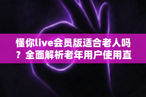 懂你live会员版适合老人吗？全面解析老年用户使用直播会员的利与弊