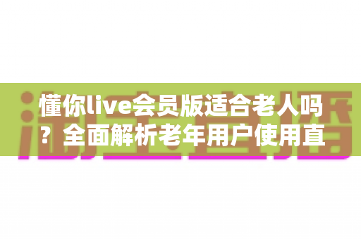 懂你live会员版适合老人吗？全面解析老年用户使用直播会员的利与弊