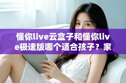 懂你live云盒子和懂你live极速版哪个适合孩子？家长选型全攻略与深度对比指南