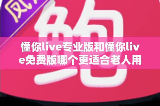 懂你live专业版和懂你live免费版哪个更适合老人用？一文看懂老年用户的最佳选择