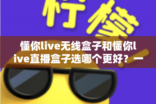 懂你live无线盒子和懂你live直播盒子选哪个更好？一篇看懂差异、场景与选购技巧的深度指南