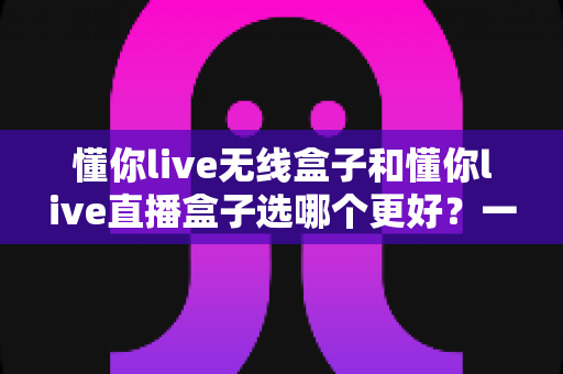 懂你live无线盒子和懂你live直播盒子选哪个更好？一篇看懂差异、场景与选购技巧的深度指南