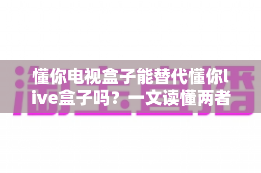 懂你电视盒子能替代懂你live盒子吗？一文读懂两者区别与选购建议
