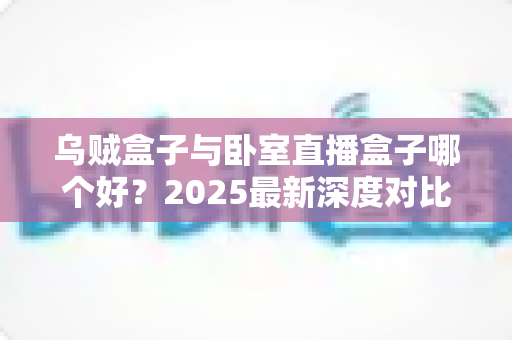 乌贼盒子与卧室直播盒子哪个好？2025最新深度对比评测与选购避坑指南