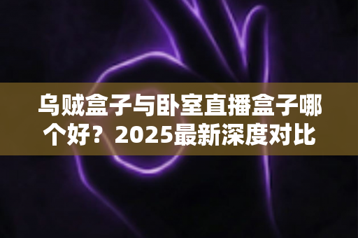 乌贼盒子与卧室直播盒子哪个好？2025最新深度对比评测与选购避坑指南
