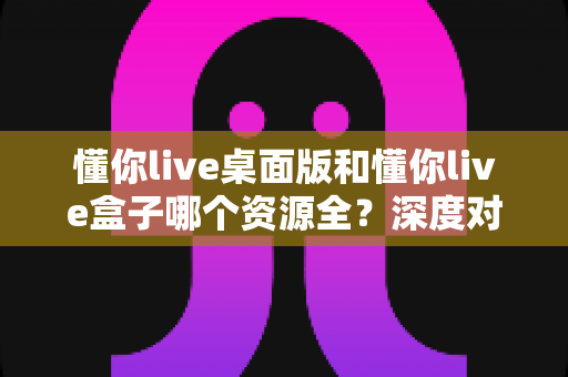 懂你live桌面版和懂你live盒子哪个资源全?深度对比解析,帮你选对版本不踩坑 懂你live桌面版和懂你live盒子哪个资源全?深度对比解析,帮你选对版本不踩坑