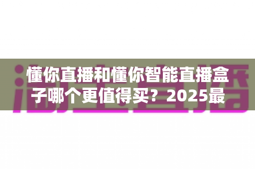 懂你直播和懂你智能直播盒子哪个更值得买?2025最新选购指南与深度对比解析 懂你直播和懂你智能直播盒子哪个更值得买?2025最新选购指南与深度对比解析