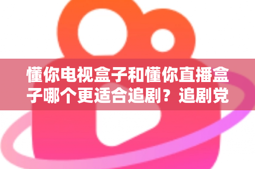 懂你电视盒子和懂你直播盒子哪个更适合追剧？追剧党必看的深度选购指南