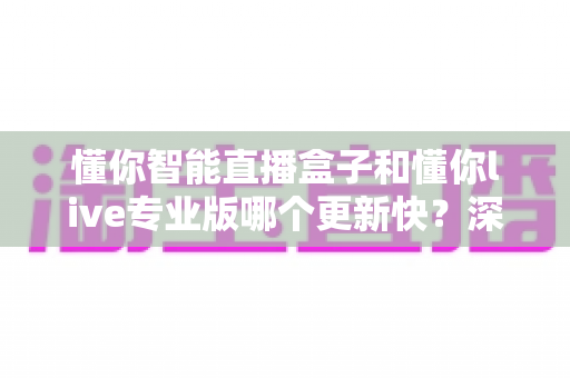 懂你智能直播盒子和懂你live专业版哪个更新快？深度对比帮你选对直播工具