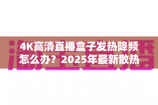 4K高清直播盒子发热降频怎么办?2025年最新散热降温与流畅播放全攻略 4K高清直播盒子发热降频怎么办?2025年最新散热降温与流畅播放全攻略