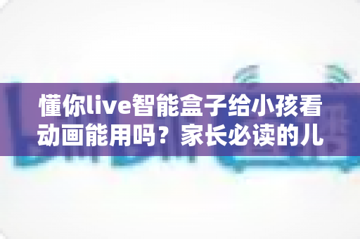 懂你live智能盒子给小孩看动画能用吗?家长必读的儿童观看体验全面解析与实用设置指南 懂你live智能盒子给小孩看动画能用吗?家长必读的儿童观看体验全面解析与实用设置指南