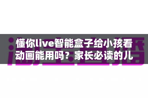 懂你live智能盒子给小孩看动画能用吗?家长必读的儿童观看体验全面解析与实用设置指南 懂你live智能盒子给小孩看动画能用吗?家长必读的儿童观看体验全面解析与实用设置指南