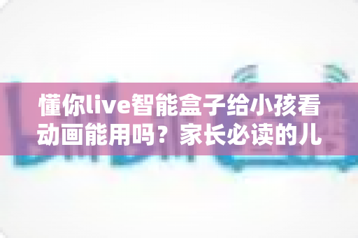 懂你live智能盒子给小孩看动画能用吗?家长必读的儿童观看体验全面解析与实用设置指南 懂你live智能盒子给小孩看动画能用吗?家长必读的儿童观看体验全面解析与实用设置指南