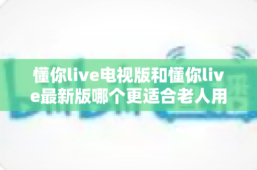 懂你live电视版和懂你live最新版哪个更适合老人用?中老年用户选版本全面指南 懂你live电视版和懂你live最新版哪个更适合老人用?中老年用户选版本全面指南