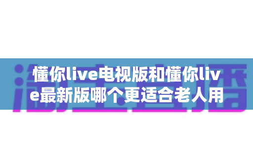 懂你live电视版和懂你live最新版哪个更适合老人用？中老年用户选版本全面指南