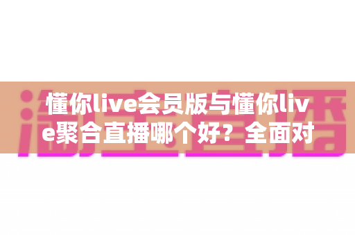 懂你live会员版与懂你live聚合直播哪个好？全面对比评测助你轻松选对版本不踩坑