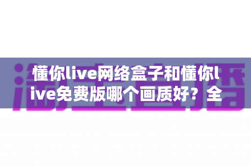 懂你live网络盒子和懂你live免费版哪个画质好?全面解析画质差异与选购指南 懂你live网络盒子和懂你live免费版哪个画质好?全面解析画质差异与选购指南