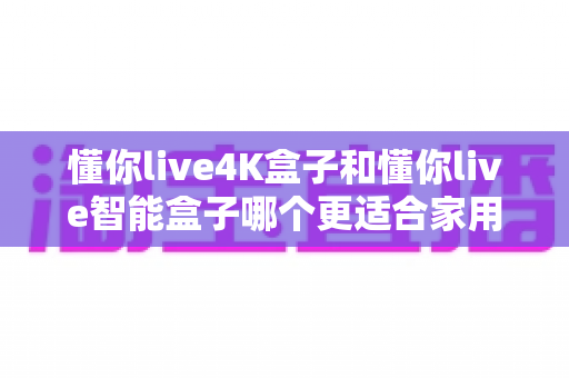 懂你live4K盒子和懂你live智能盒子哪个更适合家用?一文读懂选购关键,帮全家挑对观影神器 懂你live4K盒子和懂你live智能盒子哪个更适合家用?一文读懂选购关键,帮全家挑对观影神器