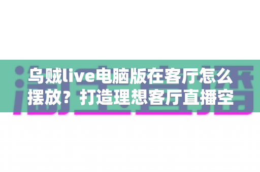 乌贼live电脑版在客厅怎么摆放？打造理想客厅直播空间的完整指南